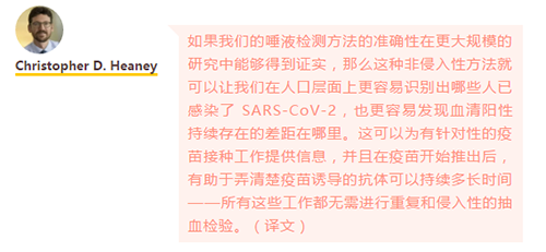 如果我们的唾液检测方法的准确性在更大规模的研究中能够得到证实，那么这种非侵入性方法就可以让我们在人口层面上更容易识别出哪些人已感染了 SARS-CoV-2，也更容易发现血清阳性持续存在的差距在哪里。